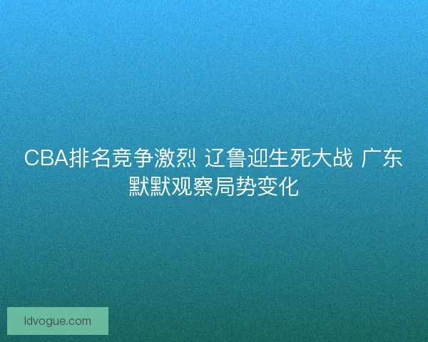 CBA排名竞争激烈 辽鲁迎生死大战 广东默默观察局势变化