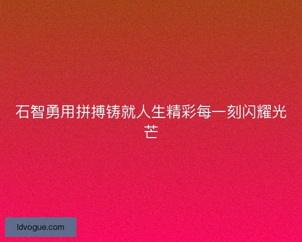 石智勇用拼搏铸就人生精彩每一刻闪耀光芒